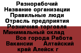 Разнорабочий › Название организации ­ Правильные люди › Отрасль предприятия ­ Розничная торговля › Минимальный оклад ­ 30 000 - Все города Работа » Вакансии   . Алтайский край,Алейск г.